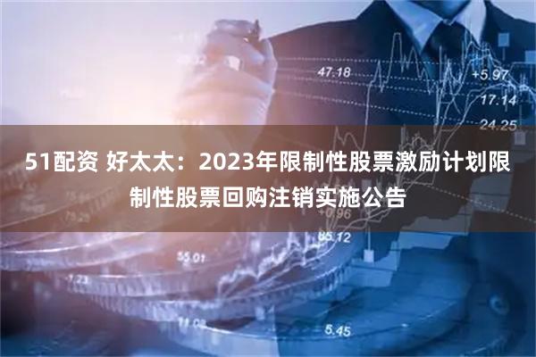 51配资 好太太：2023年限制性股票激励计划限制性股票回购注销实施公告