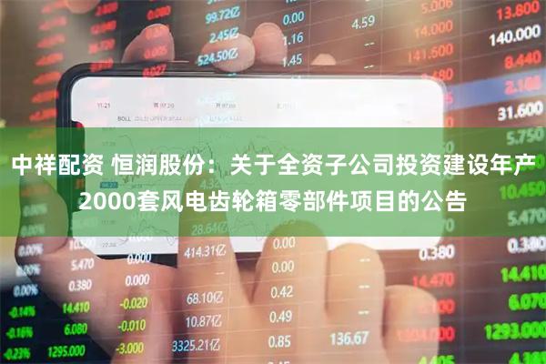 中祥配资 恒润股份：关于全资子公司投资建设年产2000套风电齿轮箱零部件项目的公告