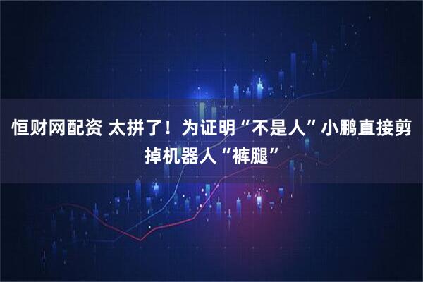 恒财网配资 太拼了！为证明“不是人”小鹏直接剪掉机器人“裤腿”