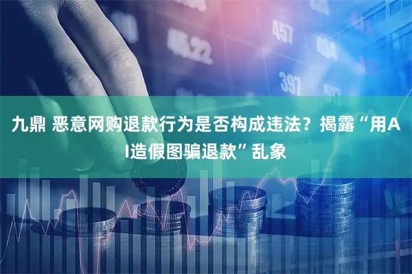九鼎 恶意网购退款行为是否构成违法？揭露“用AI造假图骗退款”乱象