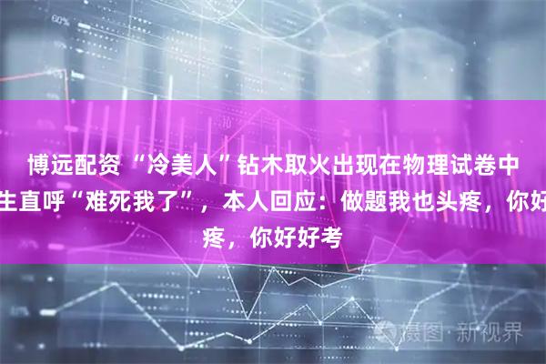 博远配资 “冷美人”钻木取火出现在物理试卷中，考生直呼“难死我了”，本人回应：做题我也头疼，你好好考