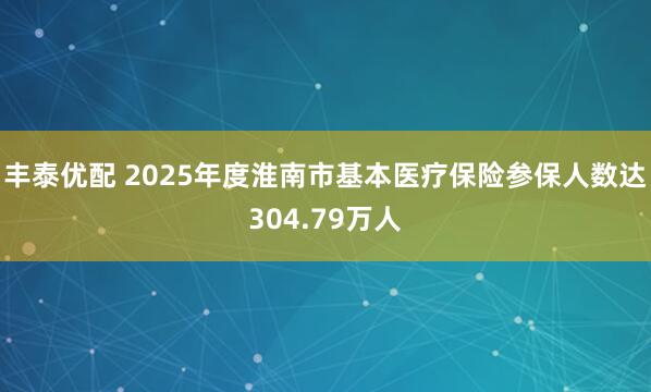 丰泰优配 2025年度淮南市基本医疗保险参保人数达304.79万人