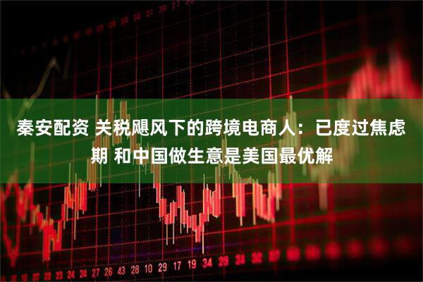 秦安配资 关税飓风下的跨境电商人：已度过焦虑期 和中国做生意是美国最优解