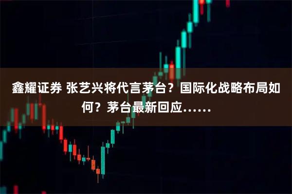 鑫耀证券 张艺兴将代言茅台？国际化战略布局如何？茅台最新回应……