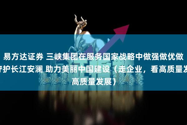 易方达证券 三峡集团在服务国家战略中做强做优做大 守护长江安澜 助力美丽中国建设（走企业，看高质量发展）