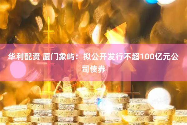 华利配资 厦门象屿：拟公开发行不超100亿元公司债券