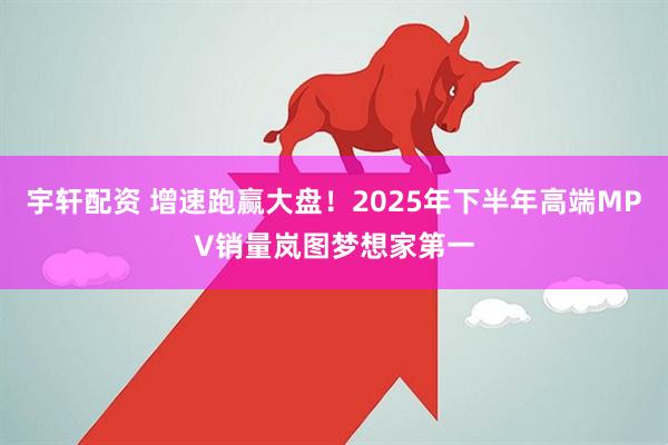 宇轩配资 增速跑赢大盘！2025年下半年高端MPV销量岚图梦想家第一