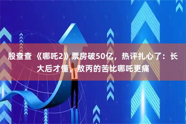 股查查 《哪吒2》票房破50亿，热评扎心了：长大后才懂，敖丙的苦比哪吒更痛