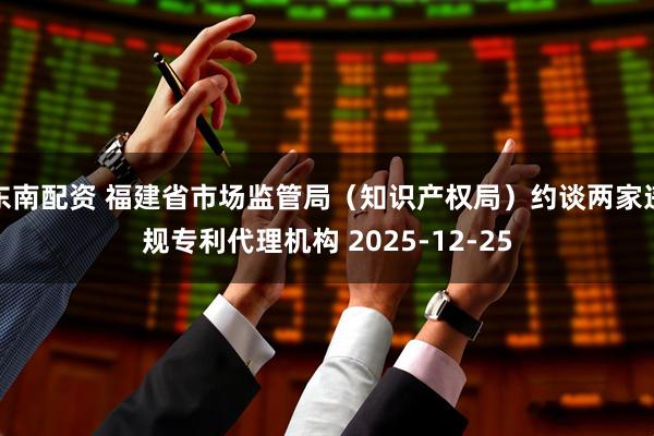 东南配资 福建省市场监管局（知识产权局）约谈两家违规专利代理机构 2025-12-25