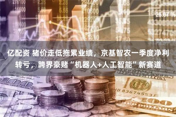 亿配资 猪价走低拖累业绩，京基智农一季度净利转亏，跨界豪赌“机器人+人工智能”新赛道